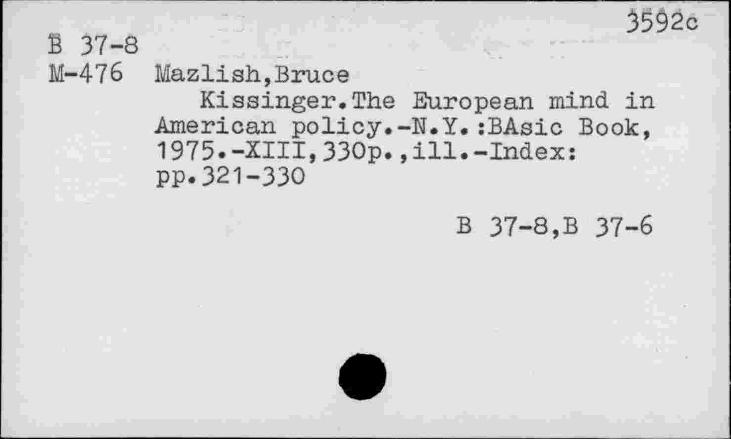 ﻿S 37-8 M-476
^592c
Mazlish,Bruce
Kissinger.The European mind in American policy.-N.Y.:BAsic Book, 1975.-XIII,330p.,ill.-Index: pp.321-330
B 37-8,B 37-6